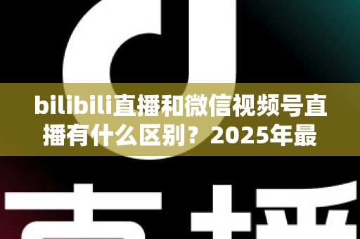 bilibili直播和微信视频号直播有什么区别？2025年最全平台对比解析与选择指南