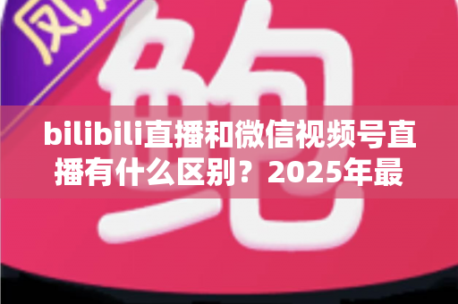 bilibili直播和微信视频号直播有什么区别？2025年最全平台对比解析与选择指南