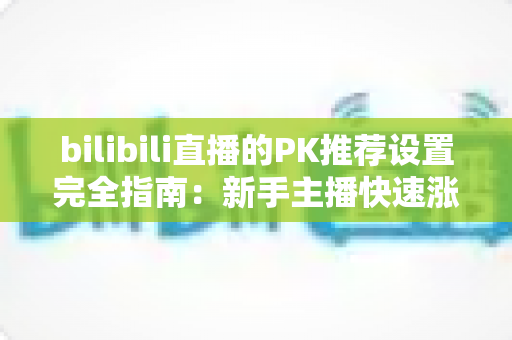 bilibili直播的PK推荐设置完全指南：新手主播快速涨粉与流量提升的实战攻略