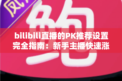 bilibili直播的PK推荐设置完全指南：新手主播快速涨粉与流量提升的实战攻略