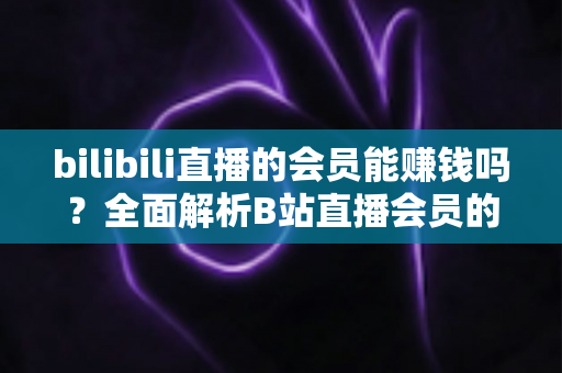 bilibili直播的会员能赚钱吗?全面解析B站直播会员的收益真相与变现指南 bilibili直播的会员能赚钱吗?全面解析B站直播会员的收益真相与变现指南