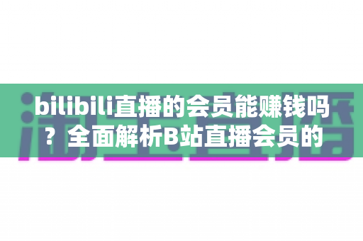 bilibili直播的会员能赚钱吗?全面解析B站直播会员的收益真相与变现指南 bilibili直播的会员能赚钱吗?全面解析B站直播会员的收益真相与变现指南