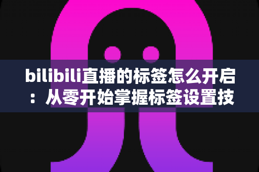 bilibili直播的标签怎么开启：从零开始掌握标签设置技巧，让直播间人气飙升的完整指南