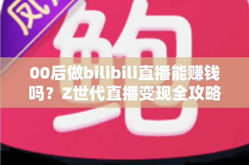 00后做bilibili直播能赚钱吗？Z世代直播变现全攻略与收益真相深度解析