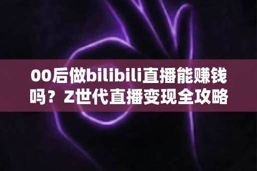 00后做bilibili直播能赚钱吗？Z世代直播变现全攻略与收益真相深度解析