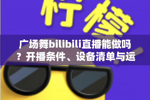 广场舞bilibili直播能做吗?开播条件、设备清单与运营变现全攻略 广场舞bilibili直播能做吗?开播条件、设备清单与运营变现全攻略