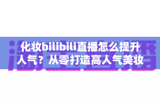 化妆bilibili直播怎么提升人气?从零打造高人气美妆直播间的实战指南 化妆bilibili直播怎么提升人气?从零打造高人气美妆直播间的实战指南