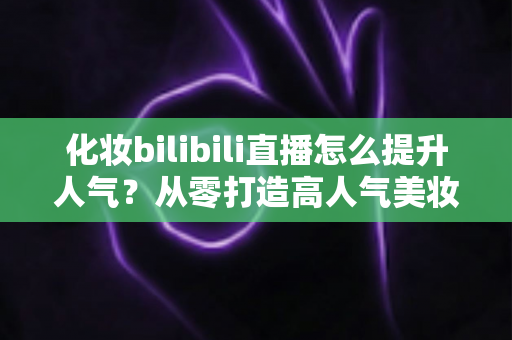 化妆bilibili直播怎么提升人气?从零打造高人气美妆直播间的实战指南 化妆bilibili直播怎么提升人气?从零打造高人气美妆直播间的实战指南