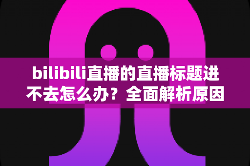 bilibili直播的直播标题进不去怎么办?全面解析原因与高效解决方案 bilibili直播的直播标题进不去怎么办?全面解析原因与高效解决方案