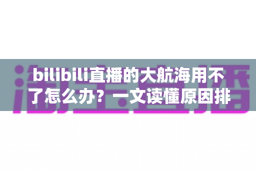 bilibili直播的大航海用不了怎么办？一文读懂原因排查与实用解决技巧