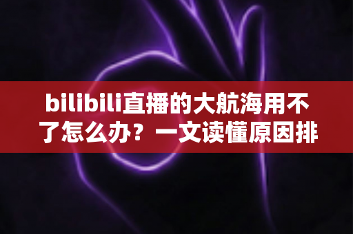 bilibili直播的大航海用不了怎么办？一文读懂原因排查与实用解决技巧