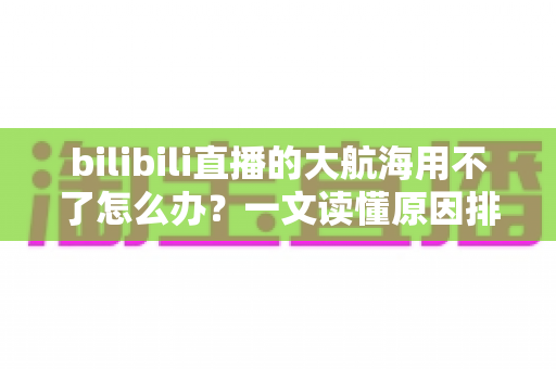 bilibili直播的大航海用不了怎么办？一文读懂原因排查与实用解决技巧