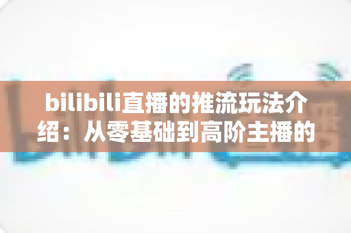 bilibili直播的推流玩法介绍：从零基础到高阶主播的实战指南