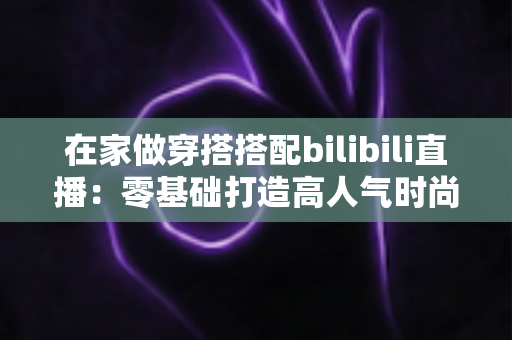 在家做穿搭搭配bilibili直播:零基础打造高人气时尚直播间的全方位指南 在家做穿搭搭配bilibili直播:零基础打造高人气时尚直播间的全方位指南
