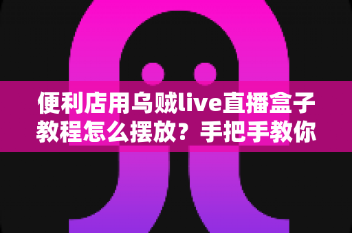 便利店用乌贼live直播盒子教程怎么摆放？手把手教你从选址到调试的全流程实操指南