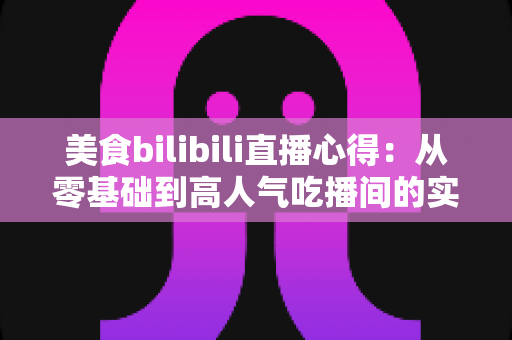 美食bilibili直播心得：从零基础到高人气吃播间的实战经验全分享
