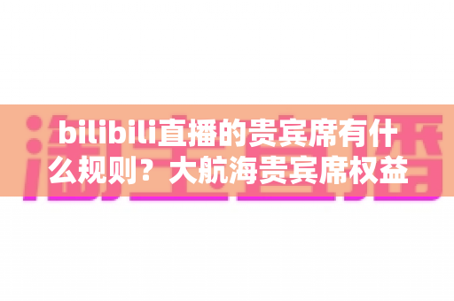 bilibili直播的贵宾席有什么规则？大航海贵宾席权益、排序与续费规则一站式全解析