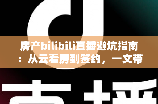 房产bilibili直播避坑指南：从云看房到签约，一文带你避开直播间所有套路