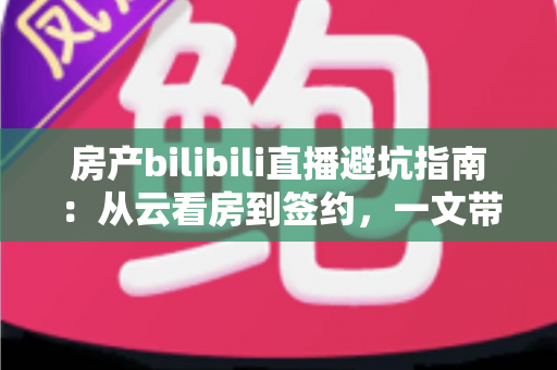 房产bilibili直播避坑指南：从云看房到签约，一文带你避开直播间所有套路