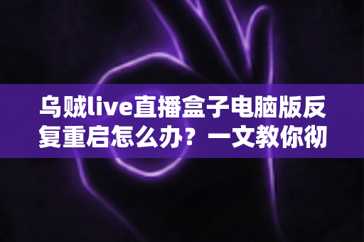 乌贼live直播盒子电脑版反复重启怎么办?一文教你彻底排查与解决 乌贼live直播盒子电脑版反复重启怎么办?一文教你彻底排查与解决