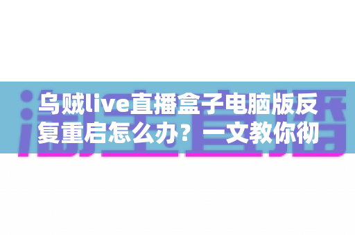 乌贼live直播盒子电脑版反复重启怎么办?一文教你彻底排查与解决 乌贼live直播盒子电脑版反复重启怎么办?一文教你彻底排查与解决