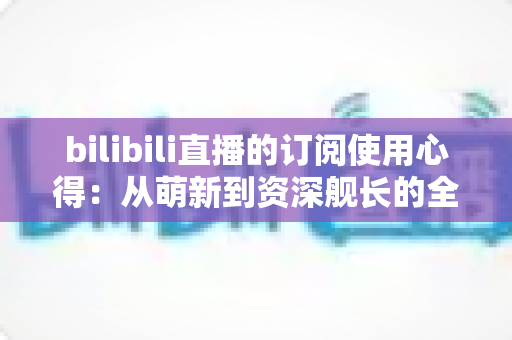 bilibili直播的订阅使用心得：从萌新到资深舰长的全方位指南与真实体验分享
