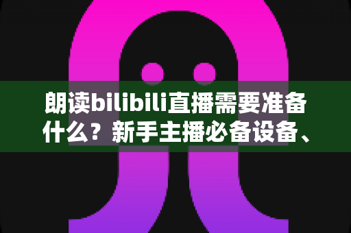 朗读bilibili直播需要准备什么？新手主播必备设备、软件与开播全攻略
