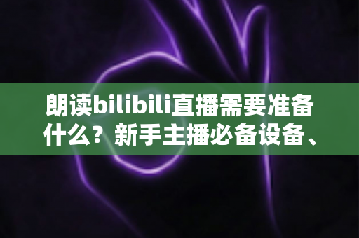 朗读bilibili直播需要准备什么？新手主播必备设备、软件与开播全攻略