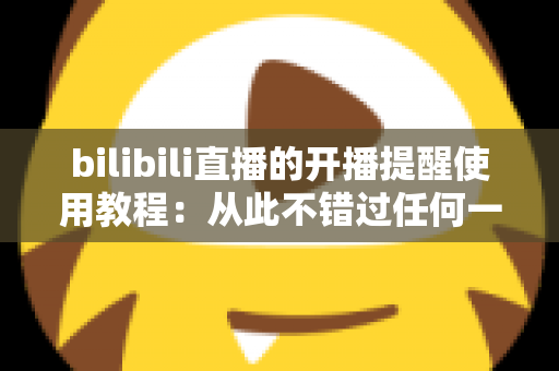 bilibili直播的开播提醒使用教程:从此不错过任何一场精彩直播的完整指南 bilibili直播的开播提醒使用教程:从此不错过任何一场精彩直播的完整指南