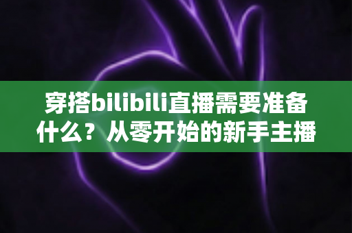 穿搭bilibili直播需要准备什么？从零开始的新手主播完整准备指南
