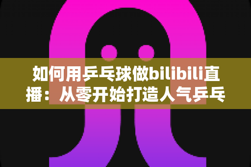 如何用乒乓球做bilibili直播:从零开始打造人气乒乓直播间的完整实战指南 如何用乒乓球做bilibili直播:从零开始打造人气乒乓直播间的完整实战指南