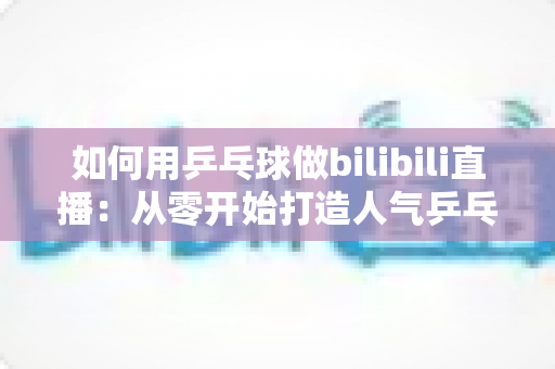 如何用乒乓球做bilibili直播:从零开始打造人气乒乓直播间的完整实战指南 如何用乒乓球做bilibili直播:从零开始打造人气乒乓直播间的完整实战指南
