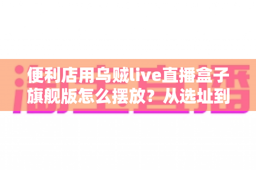 便利店用乌贼live直播盒子旗舰版怎么摆放？从选址到调试的全流程实战指南