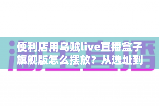 便利店用乌贼live直播盒子旗舰版怎么摆放？从选址到调试的全流程实战指南