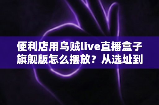便利店用乌贼live直播盒子旗舰版怎么摆放？从选址到调试的全流程实战指南