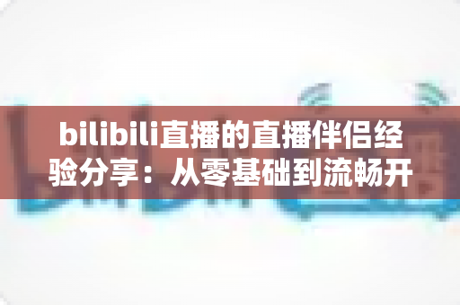 bilibili直播的直播伴侣经验分享：从零基础到流畅开播的全流程实战指南