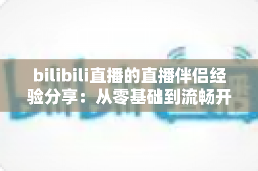 bilibili直播的直播伴侣经验分享：从零基础到流畅开播的全流程实战指南