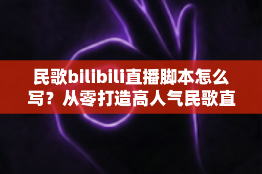 民歌bilibili直播脚本怎么写？从零打造高人气民歌直播间的完整实战指南