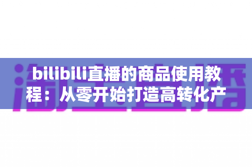 bilibili直播的商品使用教程:从零开始打造高转化产品演示直播的完整指南 bilibili直播的商品使用教程:从零开始打造高转化产品演示直播的完整指南