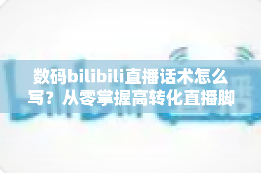 数码bilibili直播话术怎么写?从零掌握高转化直播脚本的完整指南 数码bilibili直播话术怎么写?从零掌握高转化直播脚本的完整指南