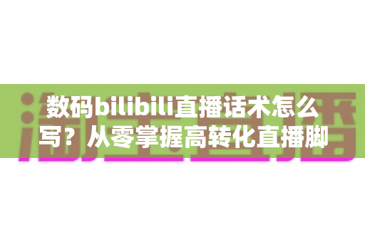 数码bilibili直播话术怎么写?从零掌握高转化直播脚本的完整指南 数码bilibili直播话术怎么写?从零掌握高转化直播脚本的完整指南