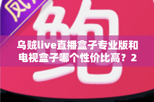 乌贼live直播盒子专业版和电视盒子哪个性价比高?2025最新深度对比与选购指南 乌贼live直播盒子专业版和电视盒子哪个性价比高?2025最新深度对比与选购指南