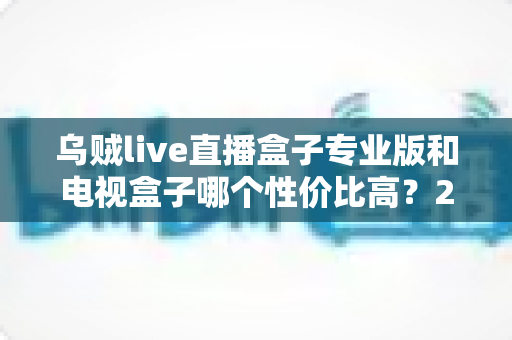 乌贼live直播盒子专业版和电视盒子哪个性价比高？2025最新深度对比与选购指南