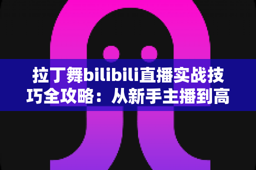 拉丁舞bilibili直播实战技巧全攻略：从新手主播到高人气舞蹈直播间的进阶指南