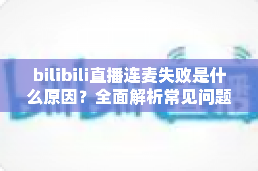bilibili直播连麦失败是什么原因?全面解析常见问题与实用解决方案 bilibili直播连麦失败是什么原因?全面解析常见问题与实用解决方案