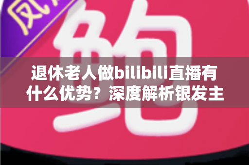 退休老人做bilibili直播有什么优势？深度解析银发主播的六大核心竞争力与入局指南