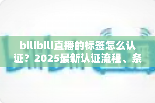 bilibili直播的标签怎么认证?2025最新认证流程、条件与技巧全解析 bilibili直播的标签怎么认证?2025最新认证流程、条件与技巧全解析
