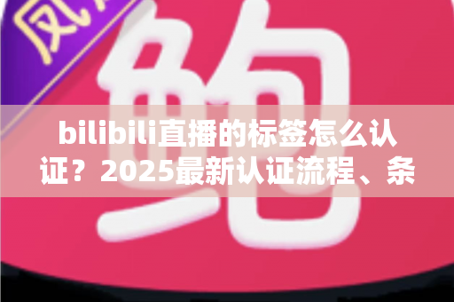 bilibili直播的标签怎么认证？2025最新认证流程、条件与技巧全解析