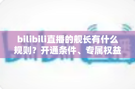 bilibili直播的舰长有什么规则?开通条件、专属权益与避坑要点全解析 bilibili直播的舰长有什么规则?开通条件、专属权益与避坑要点全解析