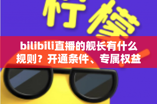 bilibili直播的舰长有什么规则?开通条件、专属权益与避坑要点全解析 bilibili直播的舰长有什么规则?开通条件、专属权益与避坑要点全解析